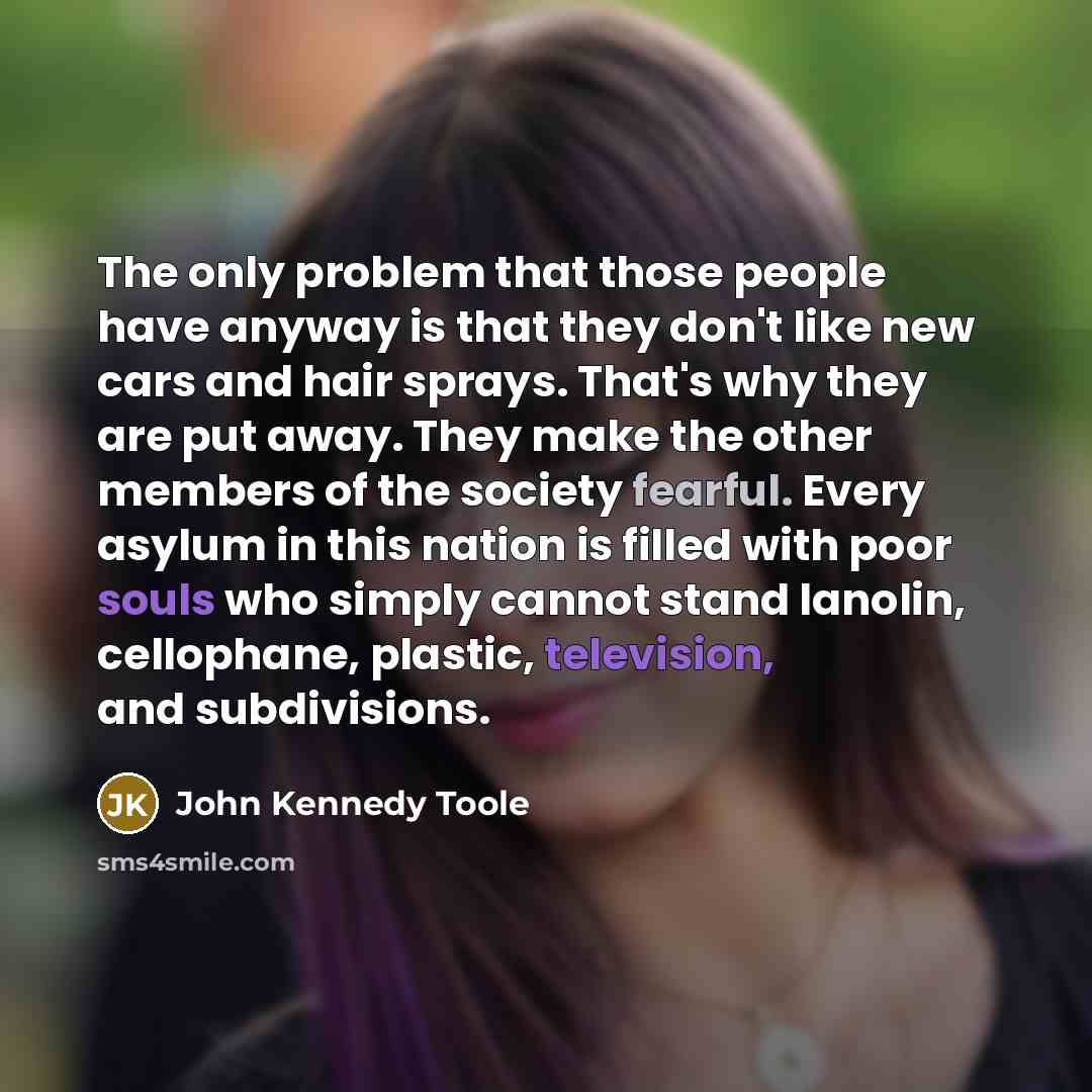“The only problem that those people have anyway is that they don't like new cars and hair sprays. That's why they are put away. They make the other members of the society fearful. Every asylum in this nation is filled with poor souls who simply cannot stand lanolin, cellophane, plastic, television…” quote by John Kennedy Toole