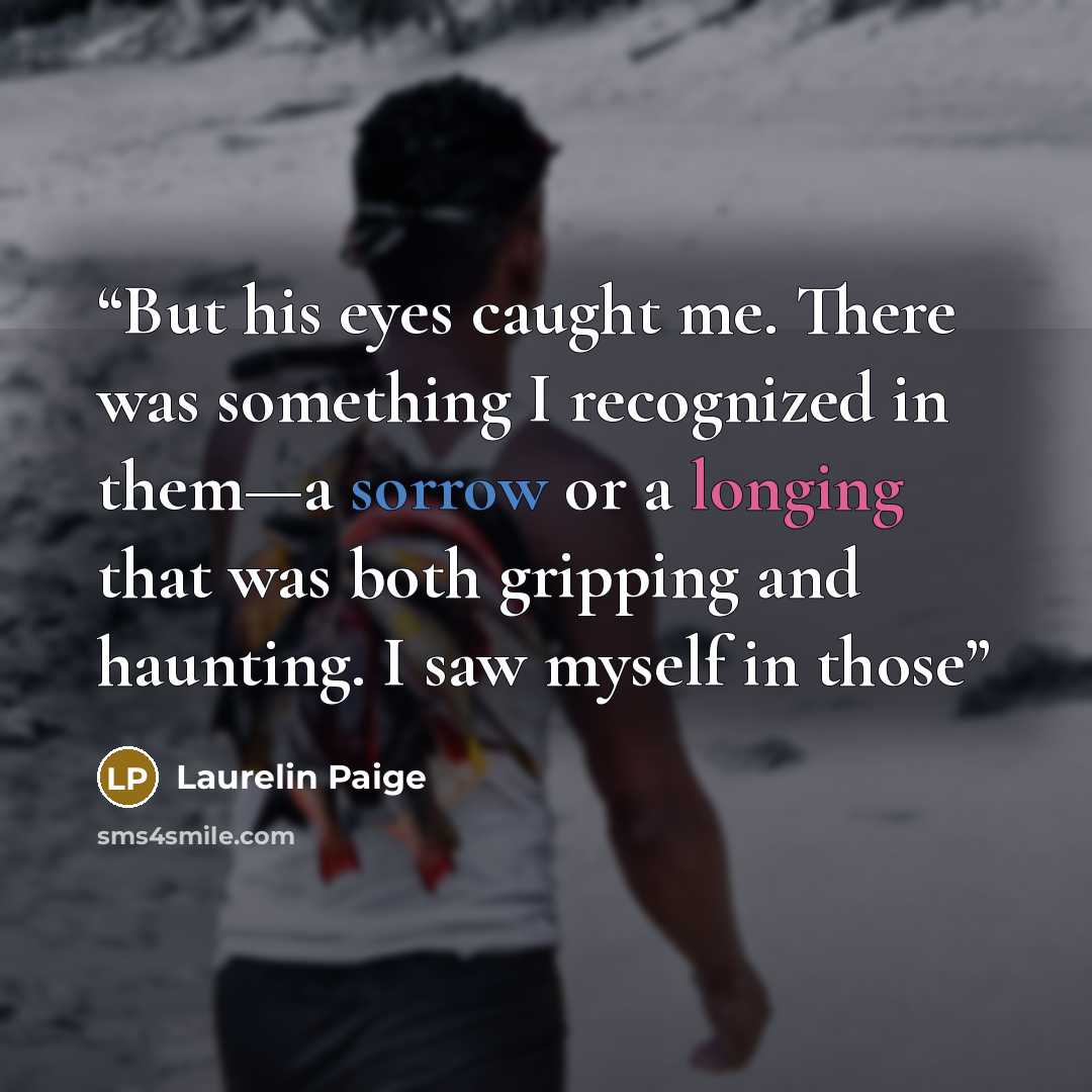 “But his eyes caught me. There was something I recognized in them—a sorrow or a longing that was both gripping and haunting. I saw myself in those” quote by Laurelin Paige