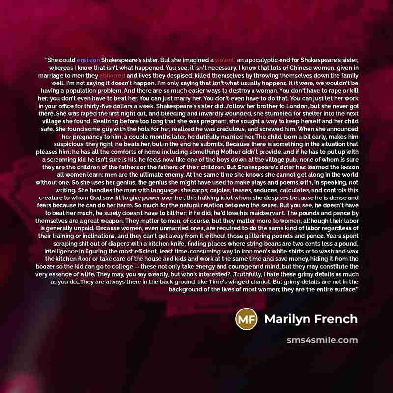 “She could envision Shakespeare's sister. But she imagined a violent, an apocalyptic end for Shakespeare's sister, whereas I know that isn't what happened. You see, it isn't necessary. I know that lots of Chinese women, given in marriage to men they abhorred and lives they despised, killed…” quote by Marilyn French