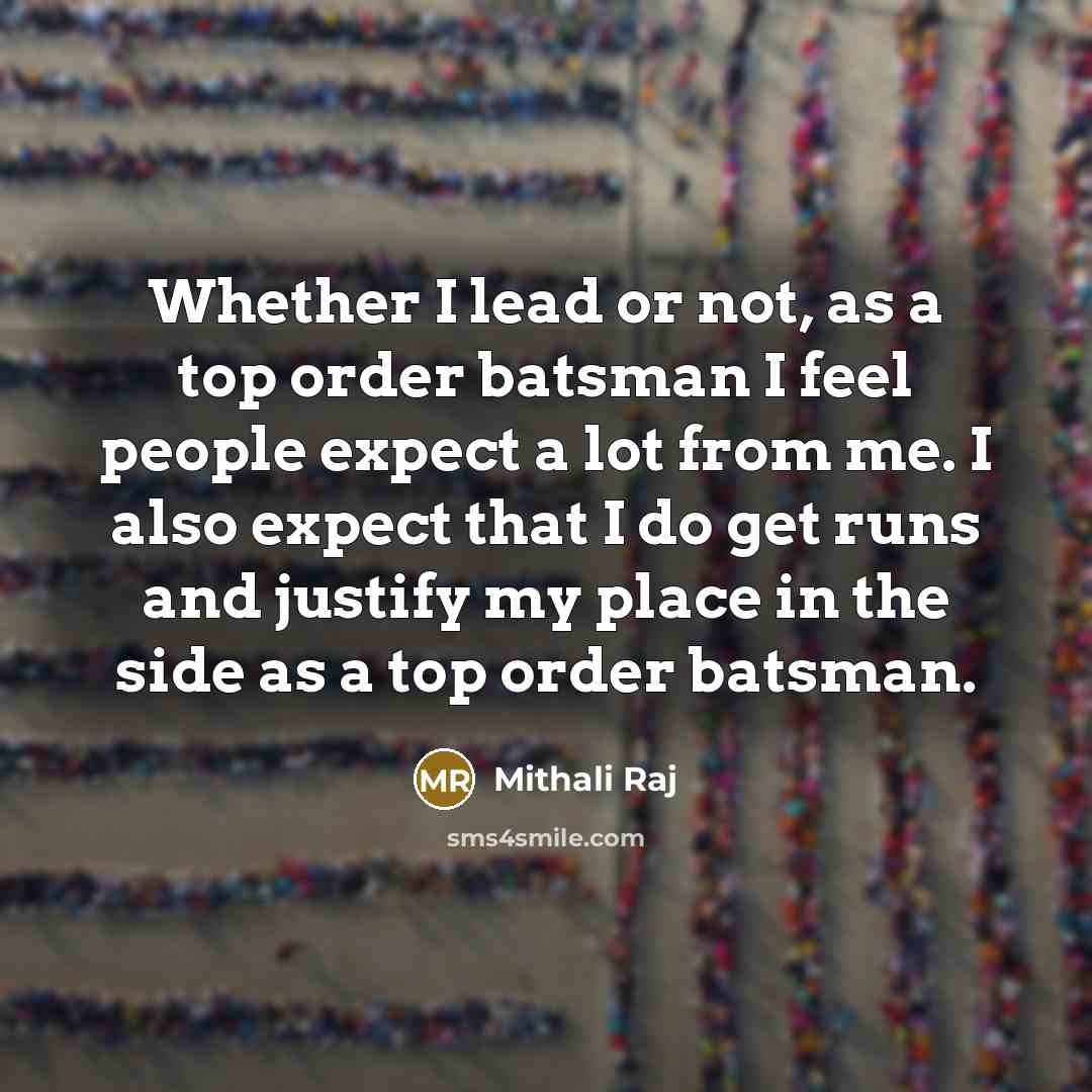 “Whether I lead or not, as a top order batsman I feel people expect a lot from me. I also expect that I do get runs and justify my place in the side as a top order batsman.” quote by Mithali Raj