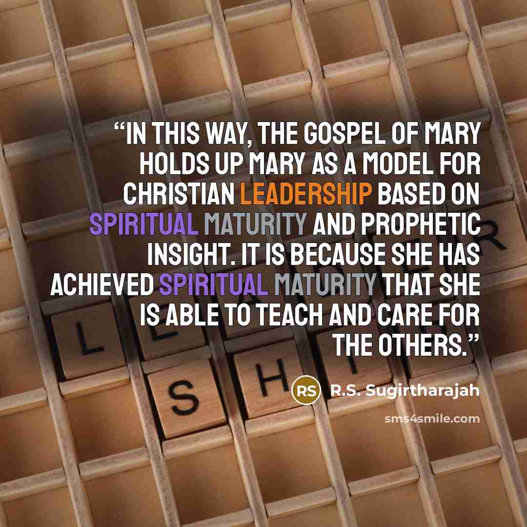“In this way, the Gospel of Mary holds up Mary as a model for Christian leadership based on spiritual maturity and prophetic insight. It is because she has achieved spiritual maturity that she is able to teach and care for the others.” quote by R.S. Sugirtharajah