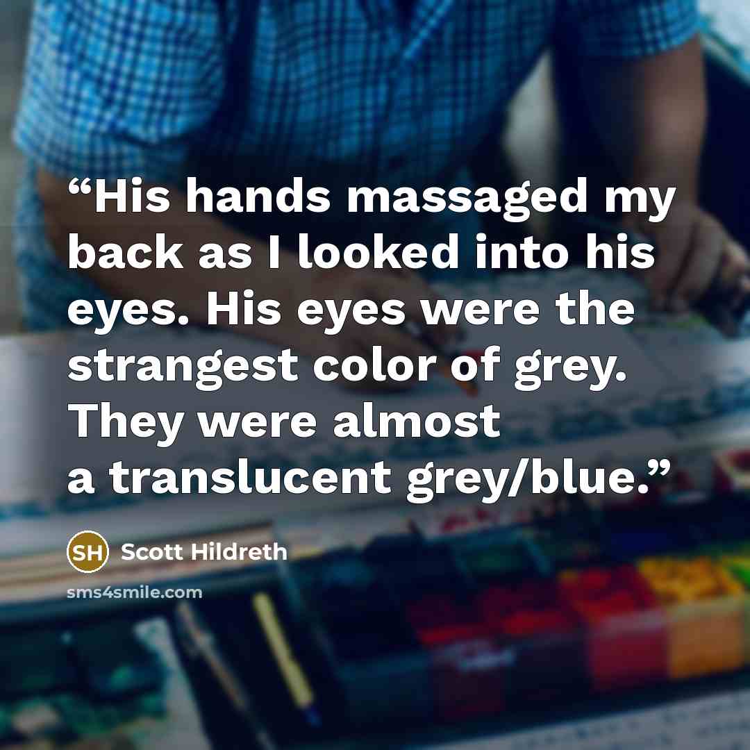 “His hands massaged my back as I looked into his eyes. His eyes were the strangest color of grey. They were almost a translucent grey/blue.” quote by Scott Hildreth