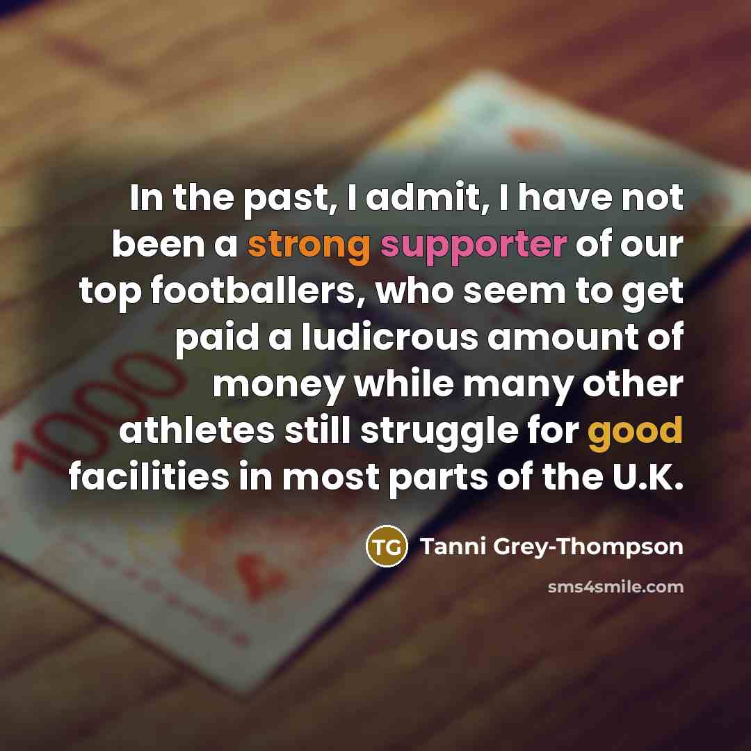 “In the past, I admit, I have not been a strong supporter of our top footballers, who seem to get paid a ludicrous amount of money while many other athletes still struggle for good facilities in most parts of the U.K.” quote by Tanni Grey-Thompson