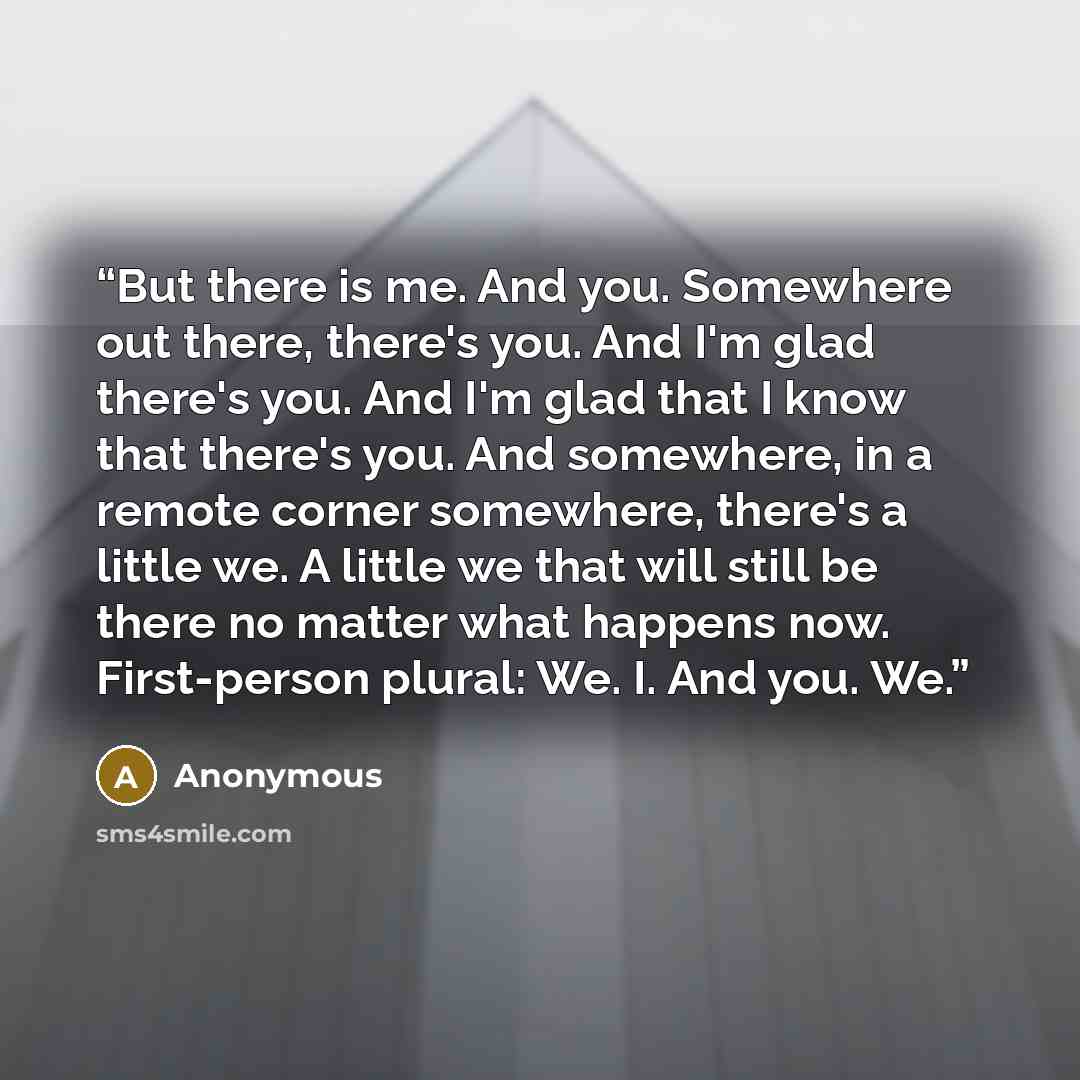 “But there is me. And you. Somewhere out there, there's you. And I'm glad there's you. And I'm glad that I know that there's you. And somewhere, in a remote corner somewhere, there's a little we. A little we that will still be there no matter what happens now. First-person plural: We. I. And you. We.” quote by Anonymous