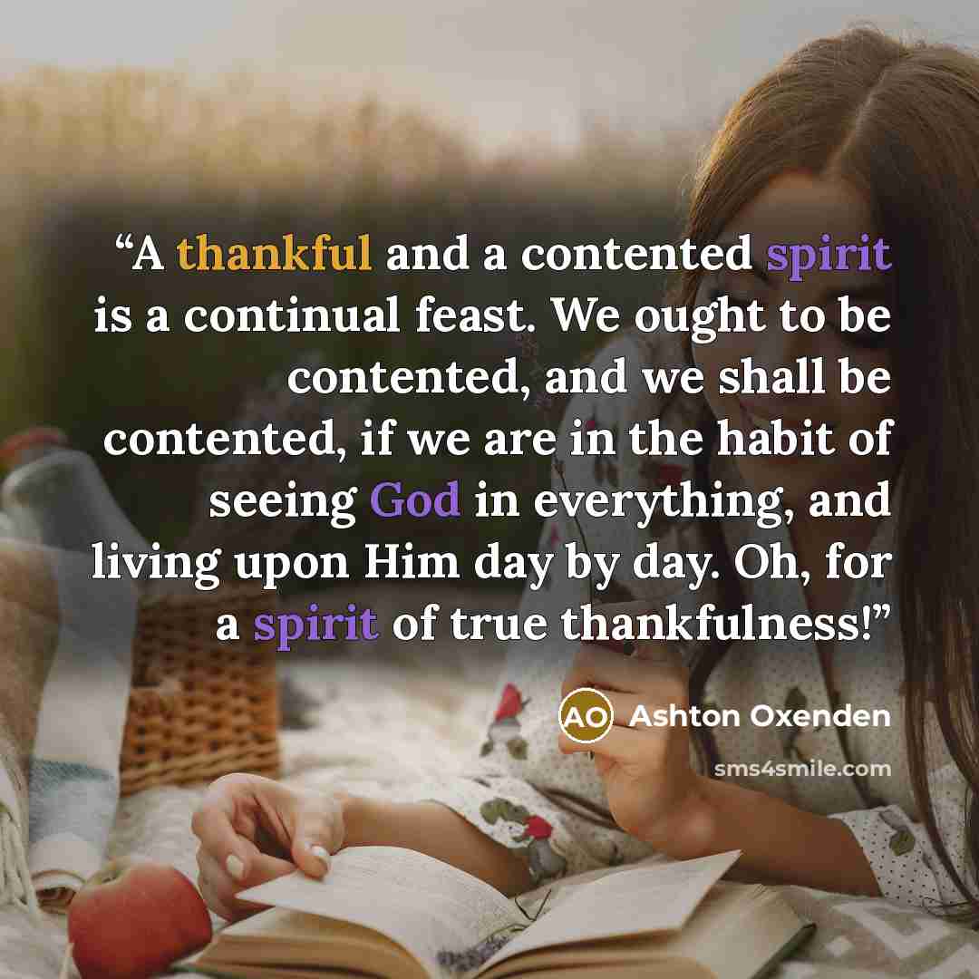 “A thankful and a contented spirit is a continual feast. We ought to be contented, and we shall be contented, if we are in the habit of seeing God in everything, and living upon Him day by day. Oh, for a spirit of true thankfulness!” quote by Ashton Oxenden