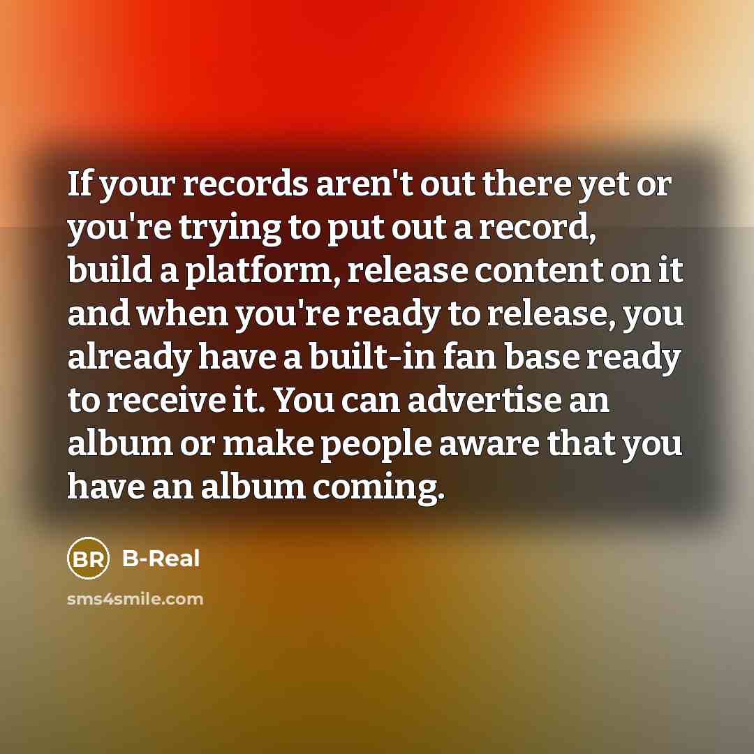 “If your records aren't out there yet or you're trying to put out a record, build a platform, release content on it and when you're ready to release, you already have a built-in fan base ready to receive it. You can advertise an album or make people aware that you have an album coming.” quote by B-Real