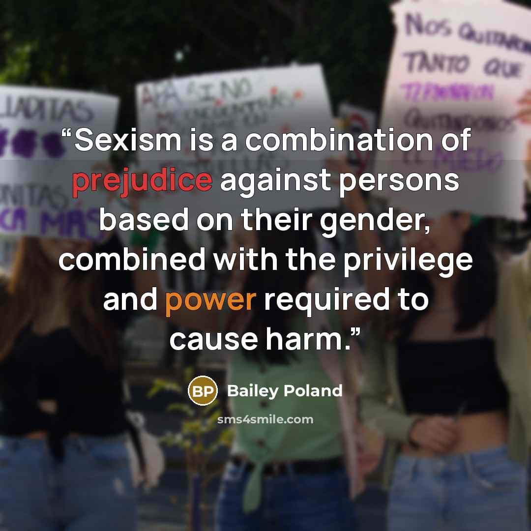 “Sexism is a combination of prejudice against persons based on their gender, combined with the privilege and power required to cause harm.” quote by Bailey Poland