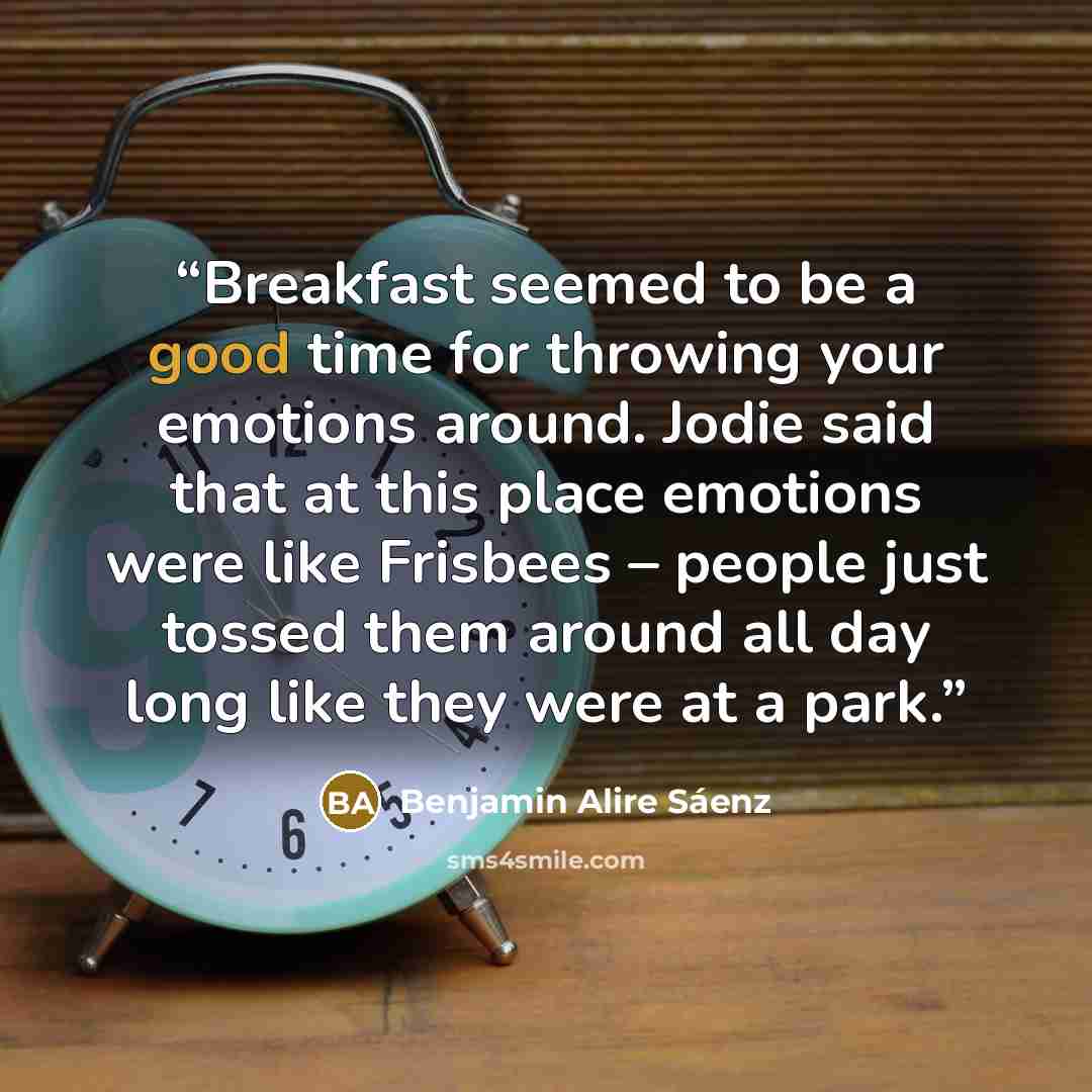 “Breakfast seemed to be a good time for throwing your emotions around. Jodie said that at this place emotions were like Frisbees – people just tossed them around all day long like they were at a park.” quote by Benjamin Alire Sáenz