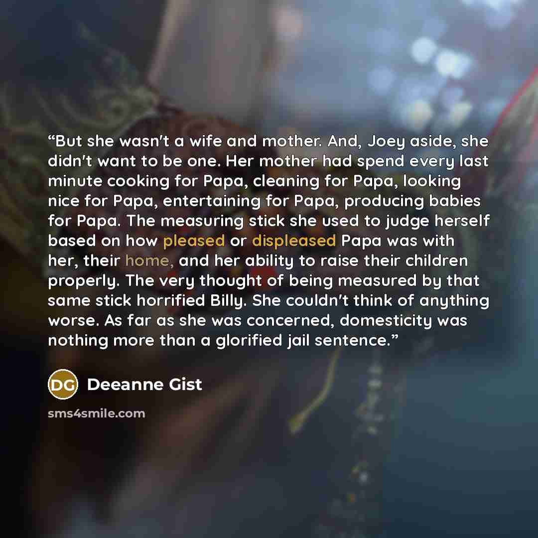 “But she wasn't a wife and mother. And, Joey aside, she didn't want to be one. Her mother had spend every last minute cooking for Papa, cleaning for Papa, looking nice for Papa, entertaining for Papa, producing babies for Papa. The measuring stick she used to judge herself based on how pleased or…” quote by Deeanne Gist