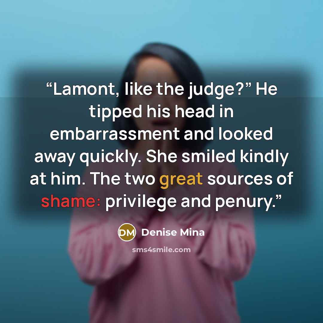 “Lamont, like the judge?” He tipped his head in embarrassment and looked away quickly. She smiled kindly at him. The two great sources of shame: privilege and penury.” quote by Denise Mina