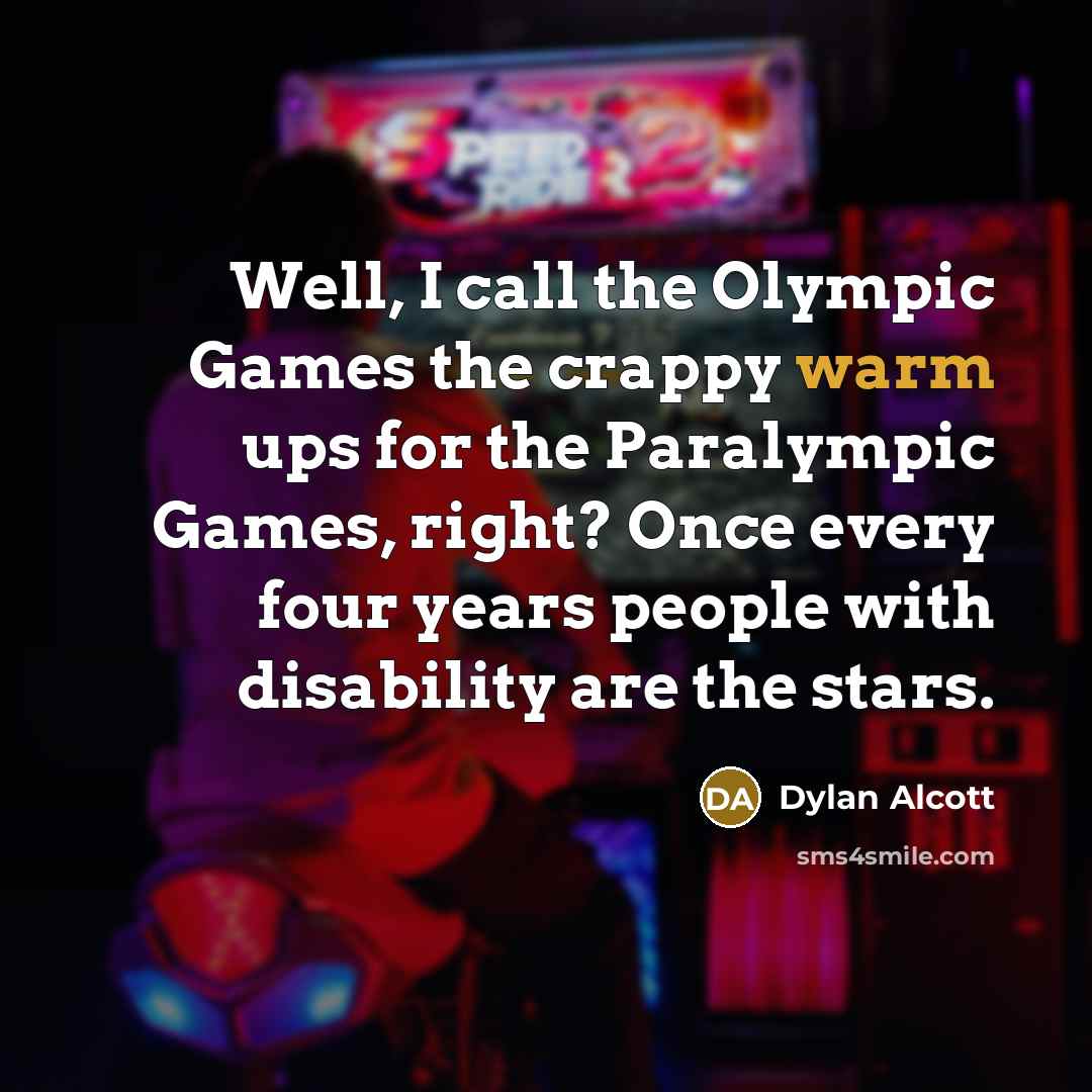 “Well, I call the Olympic Games the crappy warm ups for the Paralympic Games, right? Once every four years people with disability are the stars.” quote by Dylan Alcott
