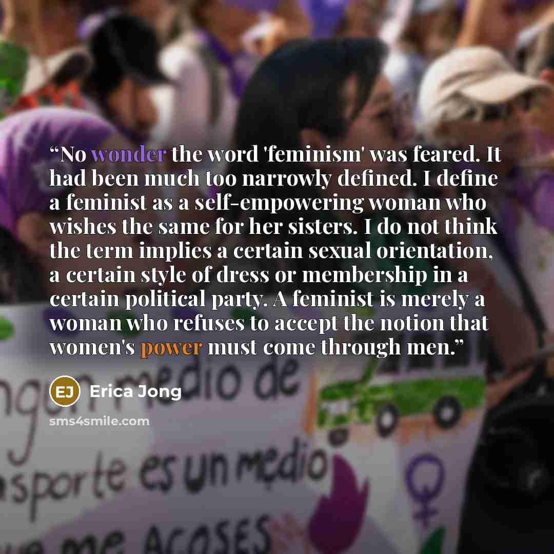 “No wonder the word 'feminism' was feared. It had been much too narrowly defined. I define a feminist as a self-empowering woman who wishes the same for her sisters. I do not think the term implies a certain sexual orientation, a certain style of dress or membership in a certain political party. A…” quote by Erica Jong