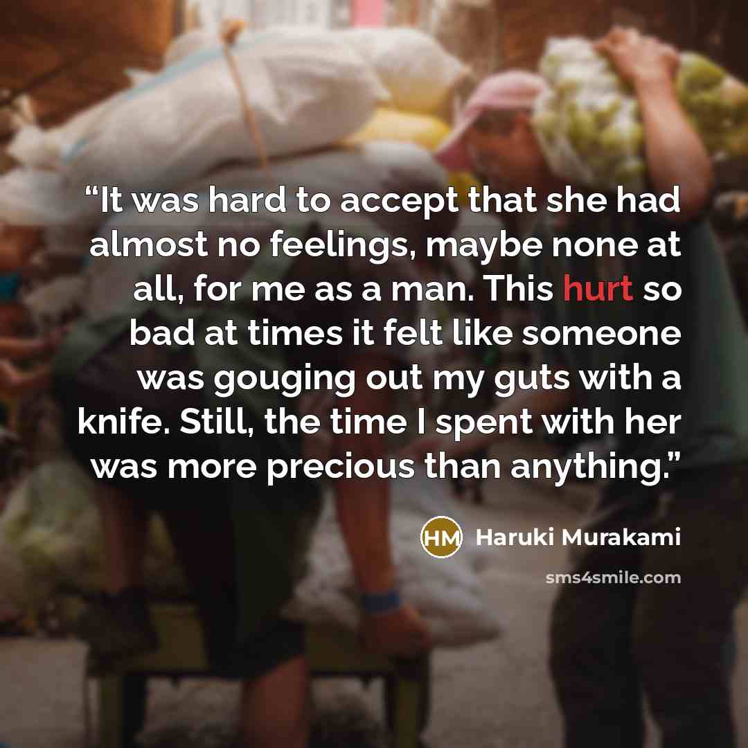 “It was hard to accept that she had almost no feelings, maybe none at all, for me as a man. This hurt so bad at times it felt like someone was gouging out my guts with a knife. Still, the time I spent with her was more precious than anything.” quote by Haruki Murakami