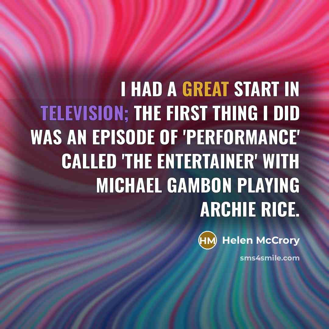 “I had a great start in television; the first thing I did was an episode of 'Performance' called 'The Entertainer' with Michael Gambon playing Archie Rice.” quote by Helen McCrory