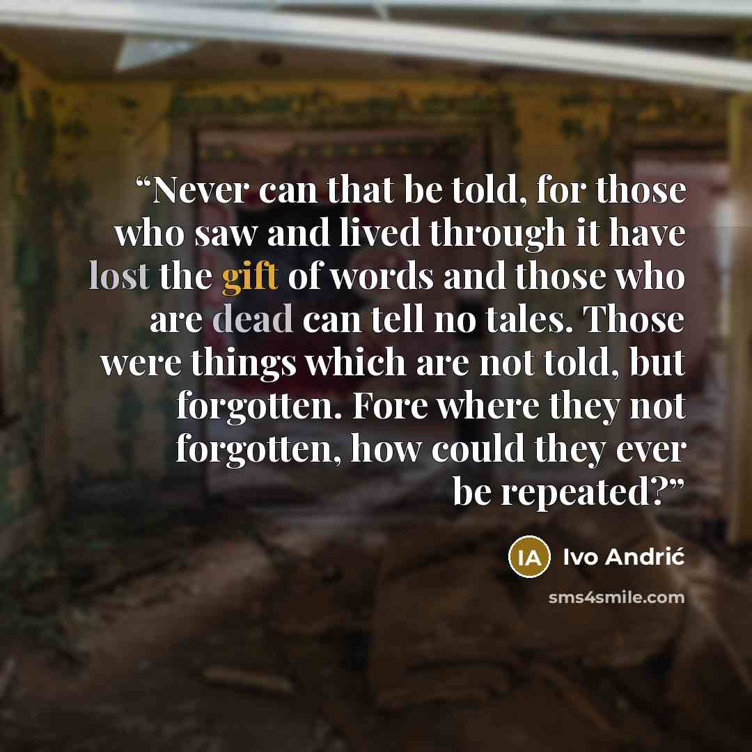 “Never can that be told, for those who saw and lived through it have lost the gift of words and those who are dead can tell no tales. Those were things which are not told, but forgotten. Fore where they not forgotten, how could they ever be repeated?” quote by Ivo Andrić
