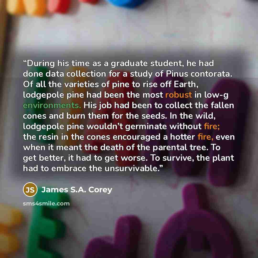 “During his time as a graduate student, he had done data collection for a study of Pinus contorata. Of all the varieties of pine to rise off Earth, lodgepole pine had been the most robust in low-g environments. His job had been to collect the fallen cones and burn them for the seeds. In the wild…” quote by James S.A. Corey
