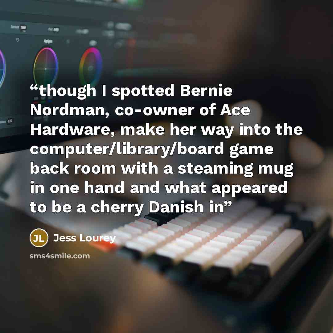 “though I spotted Bernie Nordman, co-owner of Ace Hardware, make her way into the computer/library/board game back room with a steaming mug in one hand and what appeared to be a cherry Danish in” quote by Jess Lourey