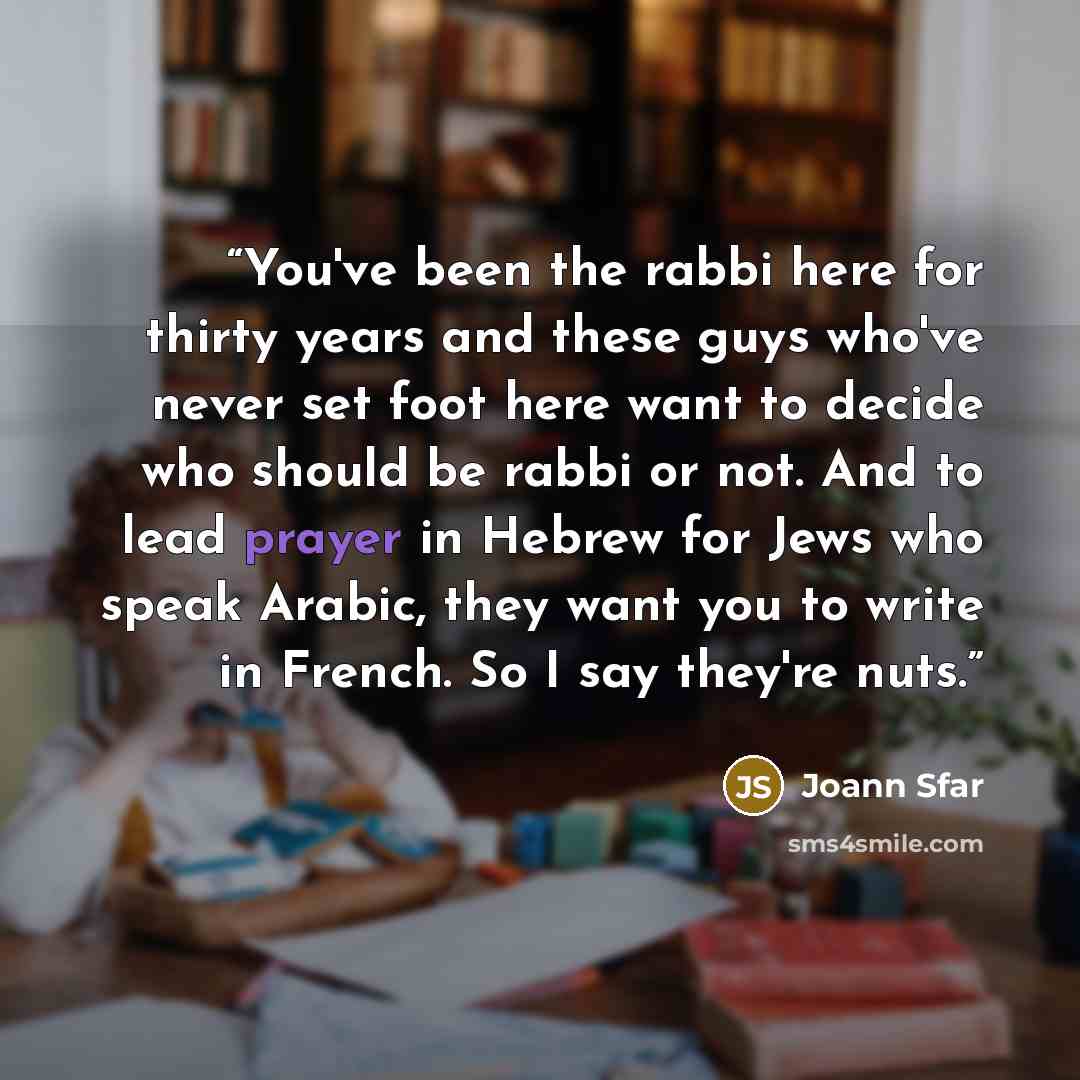 “You've been the rabbi here for thirty years and these guys who've never set foot here want to decide who should be rabbi or not. And to lead prayer in Hebrew for Jews who speak Arabic, they want you to write in French. So I say they're nuts.” quote by Joann Sfar