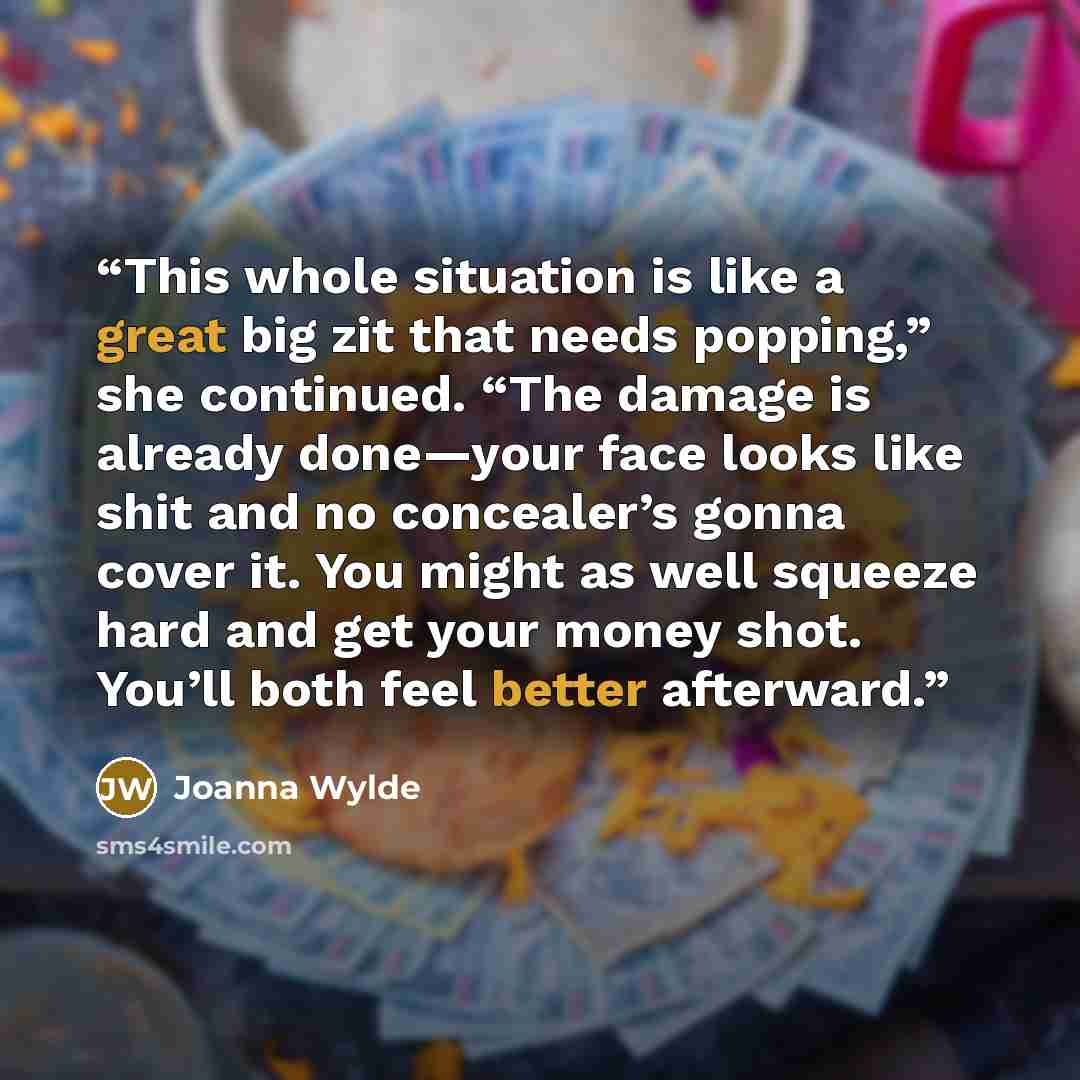 “This whole situation is like a great big zit that needs popping,” she continued. “The damage is already done—your face looks like shit and no concealer’s gonna cover it. You might as well squeeze hard and get your money shot. You’ll both feel better afterward.” quote by Joanna Wylde