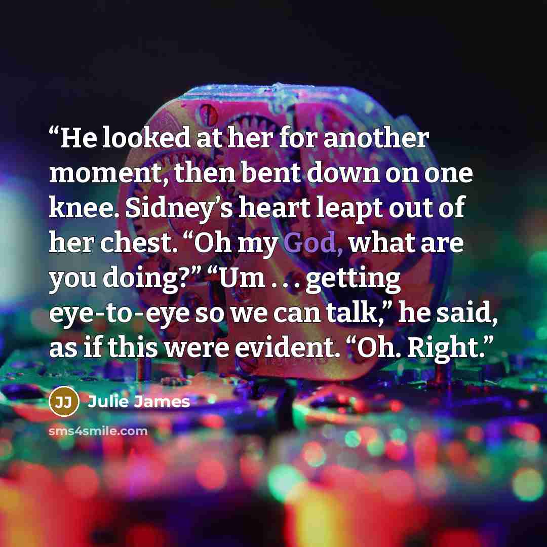 “He looked at her for another moment, then bent down on one knee. Sidney’s heart leapt out of her chest. “Oh my God, what are you doing?” “Um . . . getting eye-to-eye so we can talk,” he said, as if this were evident. “Oh. Right.” quote by Julie James