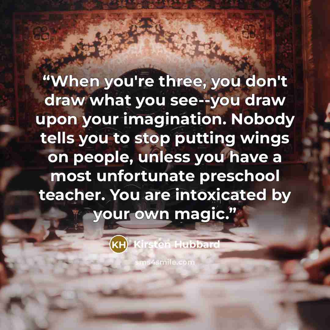 “When you're three, you don't draw what you see--you draw upon your imagination. Nobody tells you to stop putting wings on people, unless you have a most unfortunate preschool teacher. You are intoxicated by your own magic.” quote by Kirsten Hubbard