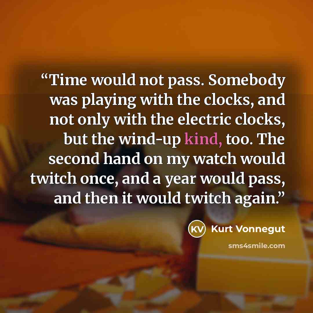“Time would not pass. Somebody was playing with the clocks, and not only with the electric clocks, but the wind-up kind, too. The second hand on my watch would twitch once, and a year would pass, and then it would twitch again.” quote by Kurt Vonnegut