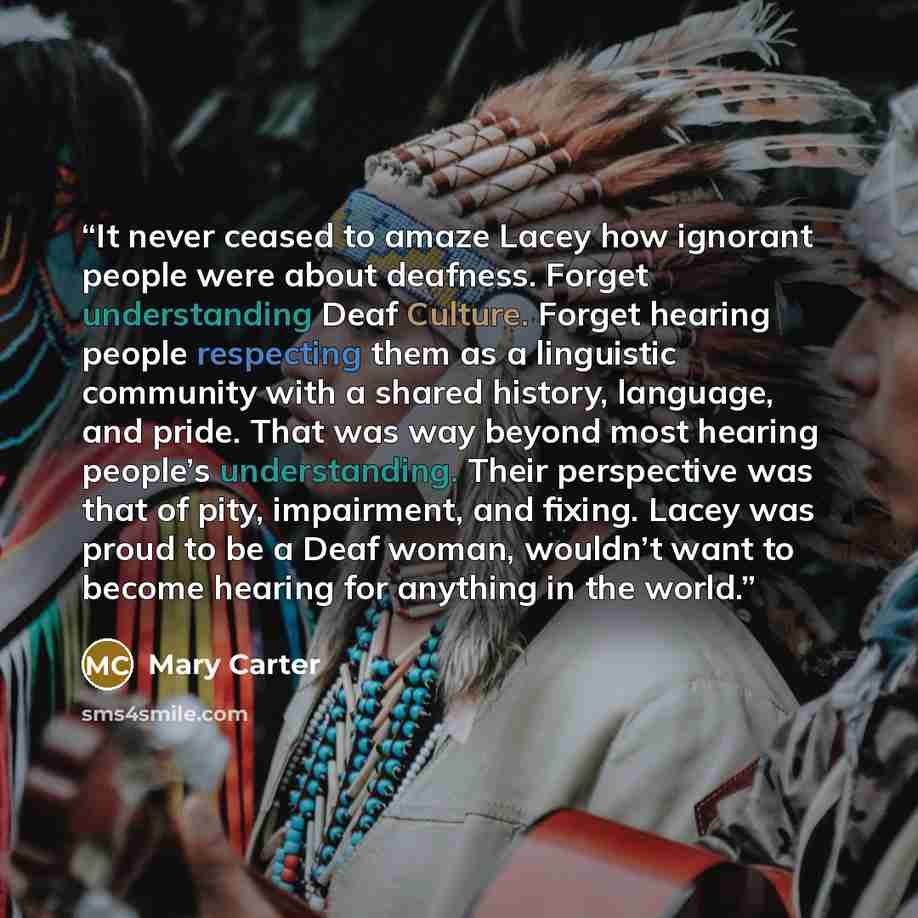 “It never ceased to amaze Lacey how ignorant people were about deafness. Forget understanding Deaf Culture. Forget hearing people respecting them as a linguistic community with a shared history, language, and pride. That was way beyond most hearing people’s understanding. Their perspective was that…” quote by Mary Carter