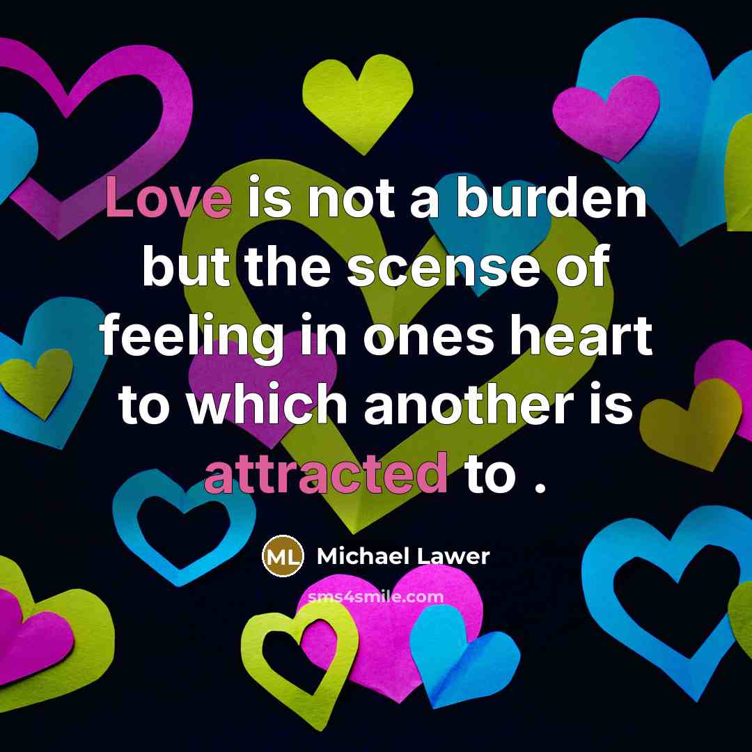 “Love is not a burden but the scense of feeling in ones heart to which another is attracted to .” quote by Michael Lawer