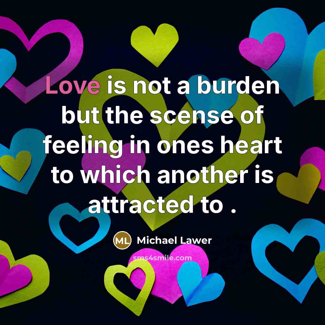 “Love is not a burden but the scense of feeling in ones heart to which another is attracted to .” quote by Michael Lawer