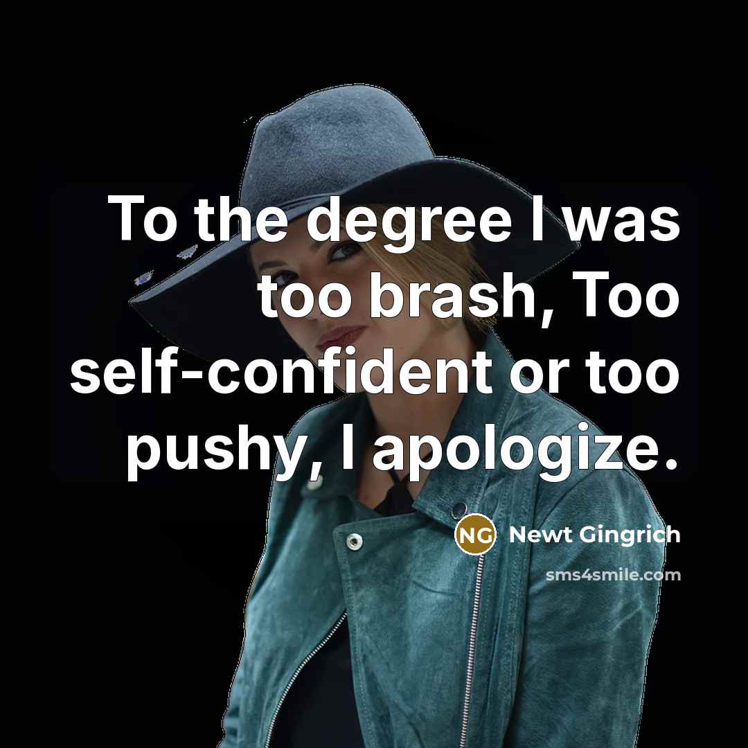 “To the degree I was too brash, Too self-confident or too pushy, I apologize.” quote by Newt Gingrich