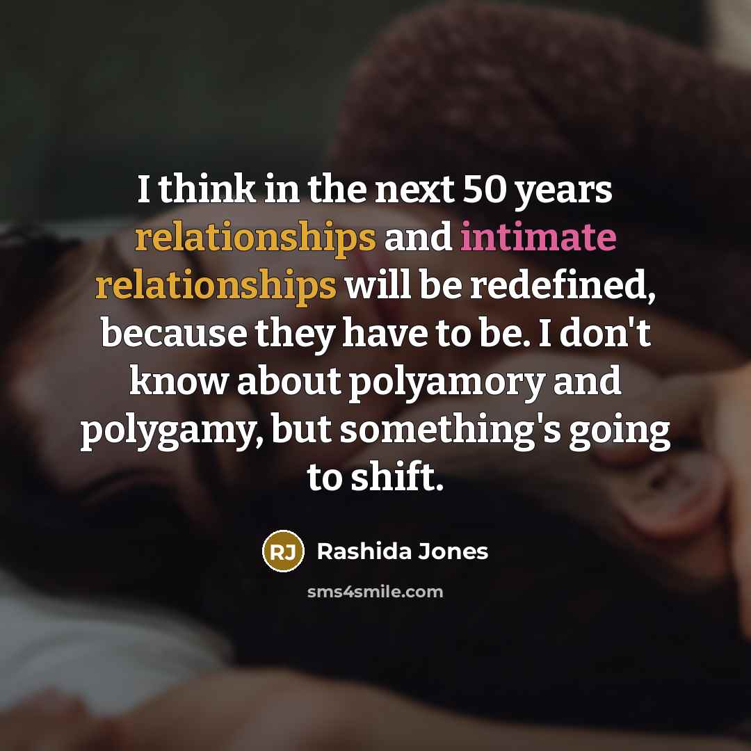 “I think in the next 50 years relationships and intimate relationships will be redefined, because they have to be. I don't know about polyamory and polygamy, but something's going to shift.” quote by Rashida Jones