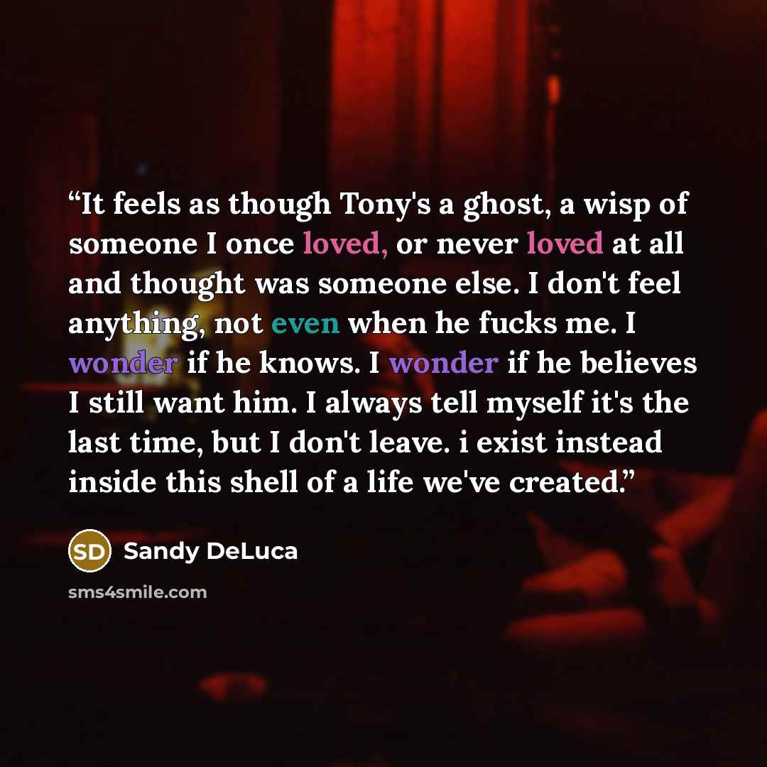 “It feels as though Tony's a ghost, a wisp of someone I once loved, or never loved at all and thought was someone else. I don't feel anything, not even when he fucks me. I wonder if he knows. I wonder if he believes I still want him. I always tell myself it's the last time, but I don't leave. i…” quote by Sandy DeLuca
