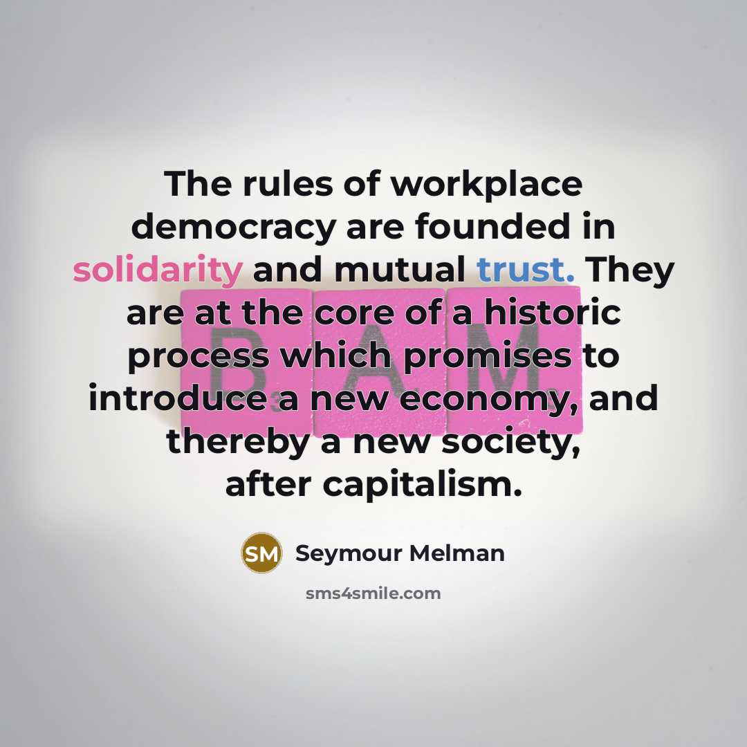 “The rules of workplace democracy are founded in solidarity and mutual trust. They are at the core of a historic process which promises to introduce a new economy, and thereby a new society, after capitalism.” quote by Seymour Melman