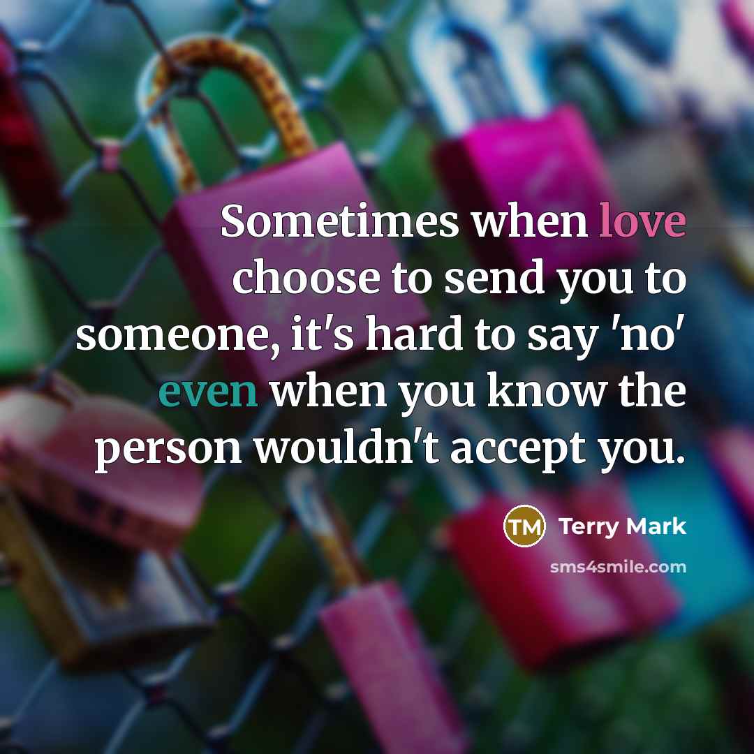 “Sometimes when love choose to send you to someone, it's hard to say 'no' even when you know the person wouldn't accept you.” quote by Terry Mark