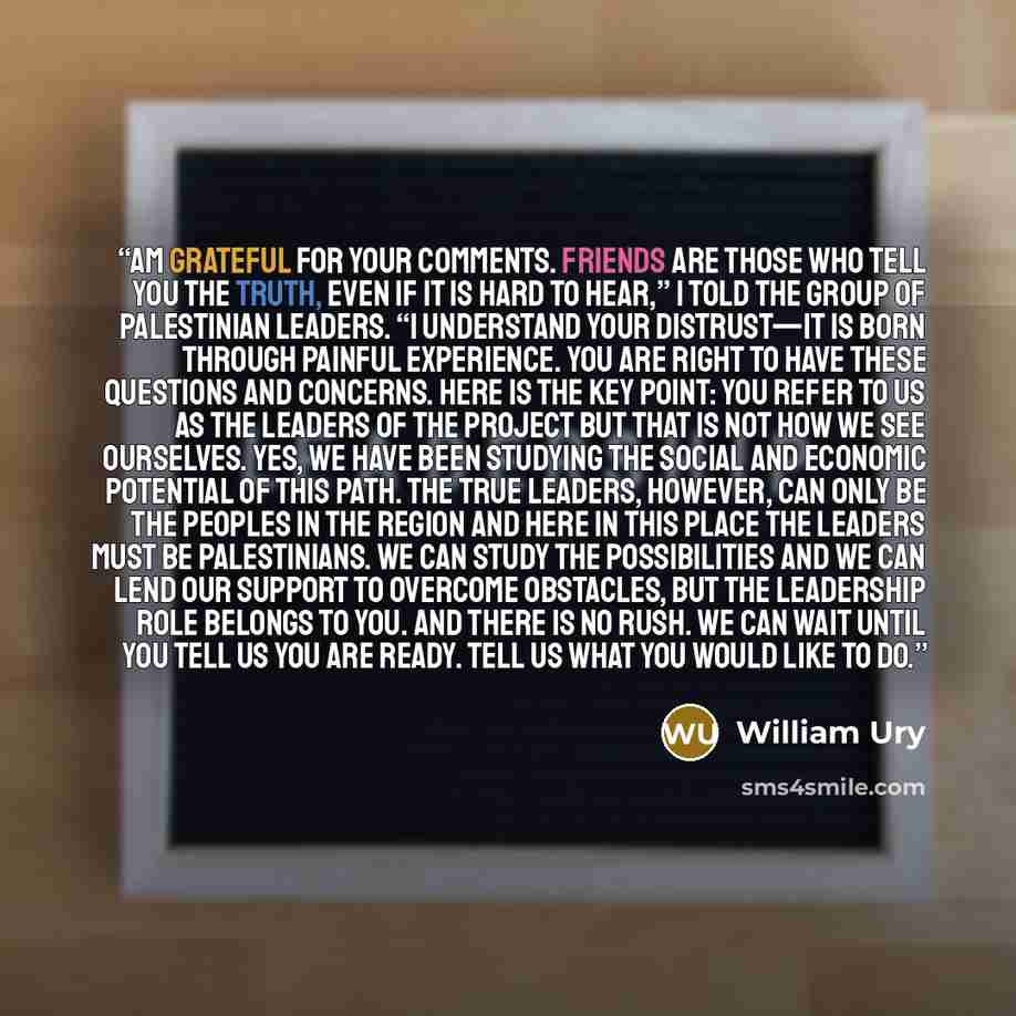 “am grateful for your comments. Friends are those who tell you the truth, even if it is hard to hear,” I told the group of Palestinian leaders. “I understand your distrust—it is born through painful experience. You are right to have these questions and concerns. Here is the key point: you refer to…” quote by William Ury