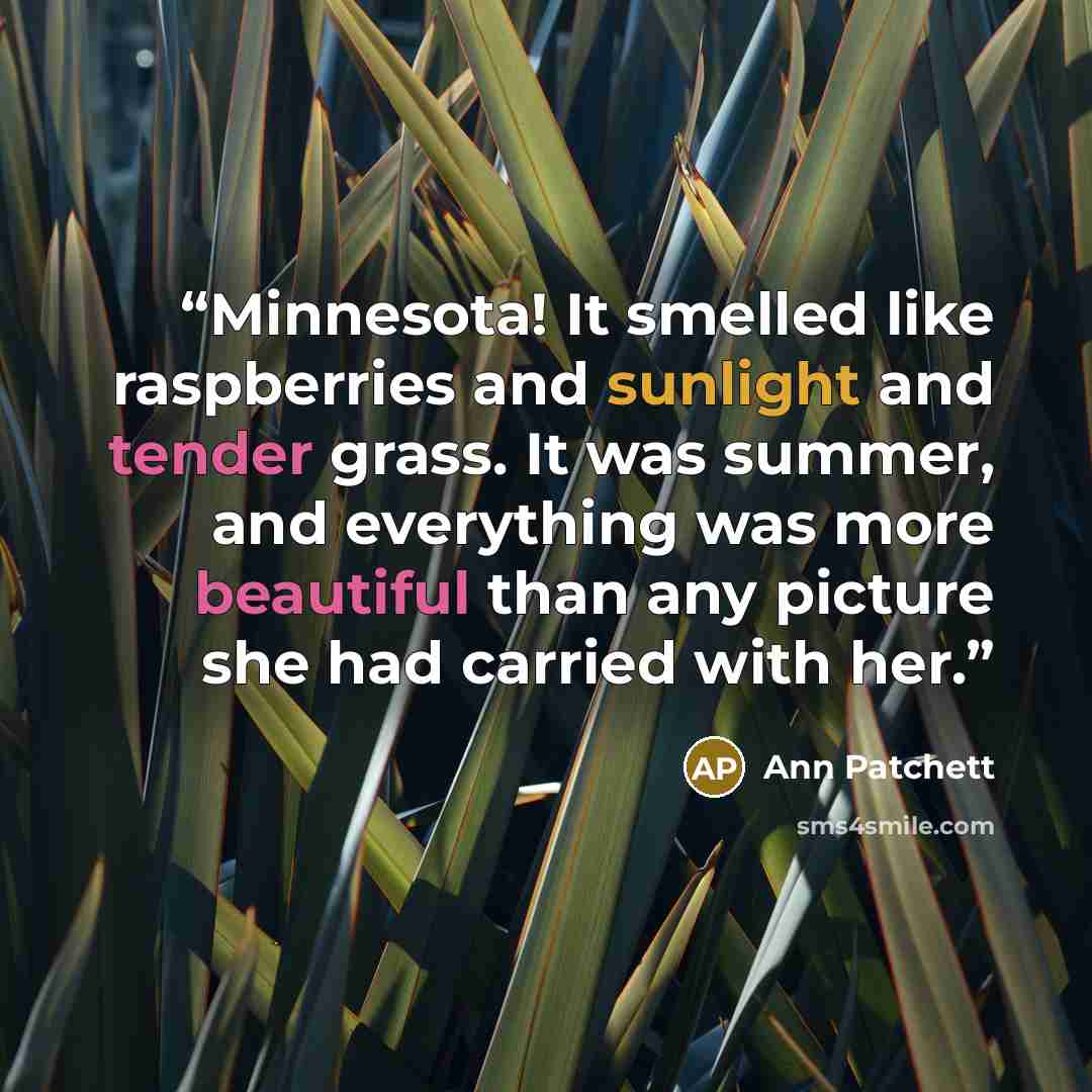 “Minnesota! It smelled like raspberries and sunlight and tender grass. It was summer, and everything was more beautiful than any picture she had carried with her.” quote by Ann Patchett