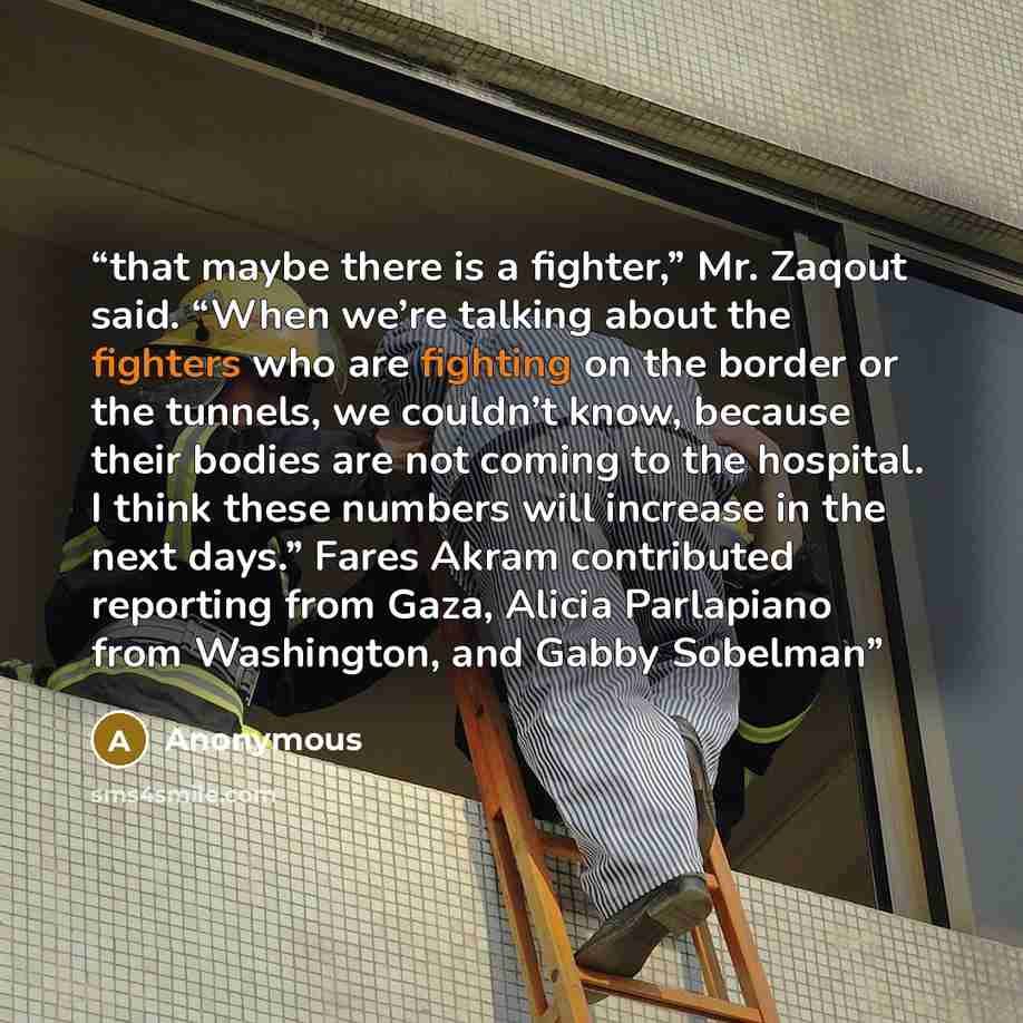 “that maybe there is a fighter,” Mr. Zaqout said. “When we’re talking about the fighters who are fighting on the border or the tunnels, we couldn’t know, because their bodies are not coming to the hospital. I think these numbers will increase in the next days.” Fares Akram contributed reporting…” quote by Anonymous