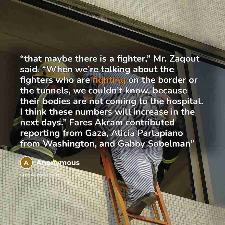 “that maybe there is a fighter,” Mr. Zaqout said. “When we’re talking about the fighters who are fighting on the border or the tunnels, we couldn’t know, because their bodies are not coming to the hospital. I think these numbers will increase in the next days.” Fares Akram contributed reporting…” quote by Anonymous