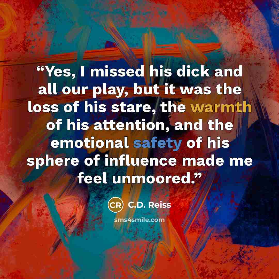“Yes, I missed his dick and all our play, but it was the loss of his stare, the warmth of his attention, and the emotional safety of his sphere of influence made me feel unmoored.” quote by C.D. Reiss