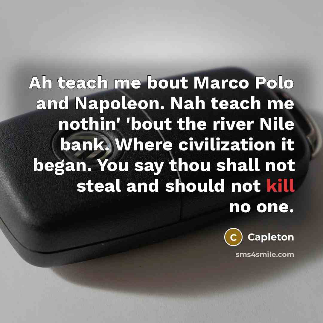 “Ah teach me bout Marco Polo and Napoleon. Nah teach me nothin' 'bout the river Nile bank. Where civilization it began. You say thou shall not steal and should not kill no one.” quote by Capleton