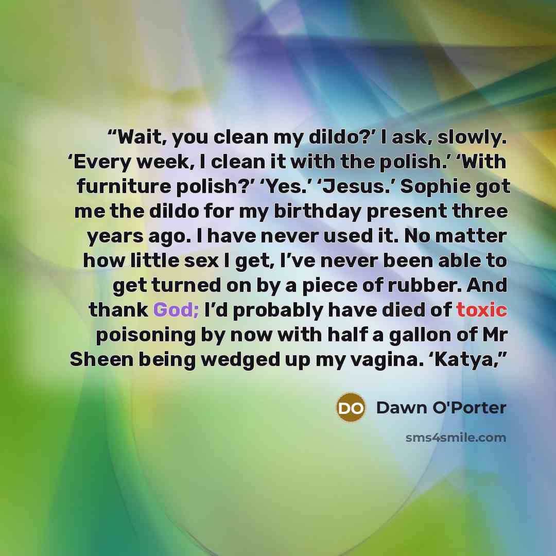 “Wait, you clean my dildo?’ I ask, slowly. ‘Every week, I clean it with the polish.’ ‘With furniture polish?’ ‘Yes.’ ‘Jesus.’ Sophie got me the dildo for my birthday present three years ago. I have never used it. No matter how little sex I get, I’ve never been able to get turned on by a piece of…” quote by Dawn O'Porter