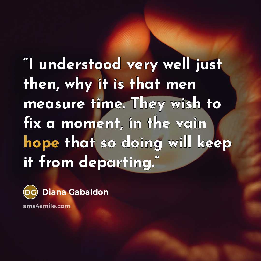 “I understood very well just then, why it is that men measure time. They wish to fix a moment, in the vain hope that so doing will keep it from departing.” quote by Diana Gabaldon