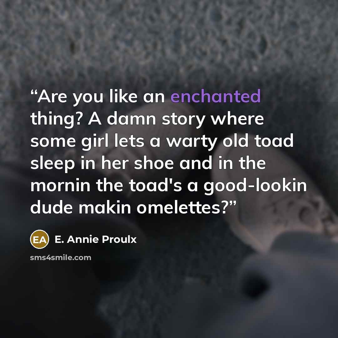 “Are you like an enchanted thing? A damn story where some girl lets a warty old toad sleep in her shoe and in the mornin the toad's a good-lookin dude makin omelettes?” quote by E. Annie Proulx