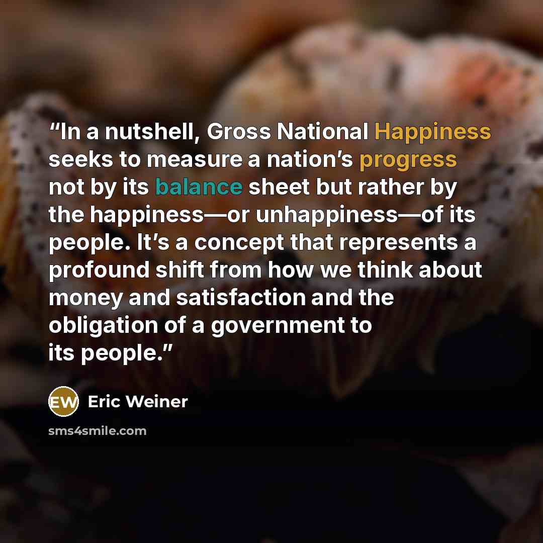 “In a nutshell, Gross National Happiness seeks to measure a nation’s progress not by its balance sheet but rather by the happiness—or unhappiness—of its people. It’s a concept that represents a profound shift from how we think about money and satisfaction and the obligation of a government to its…” quote by Eric Weiner