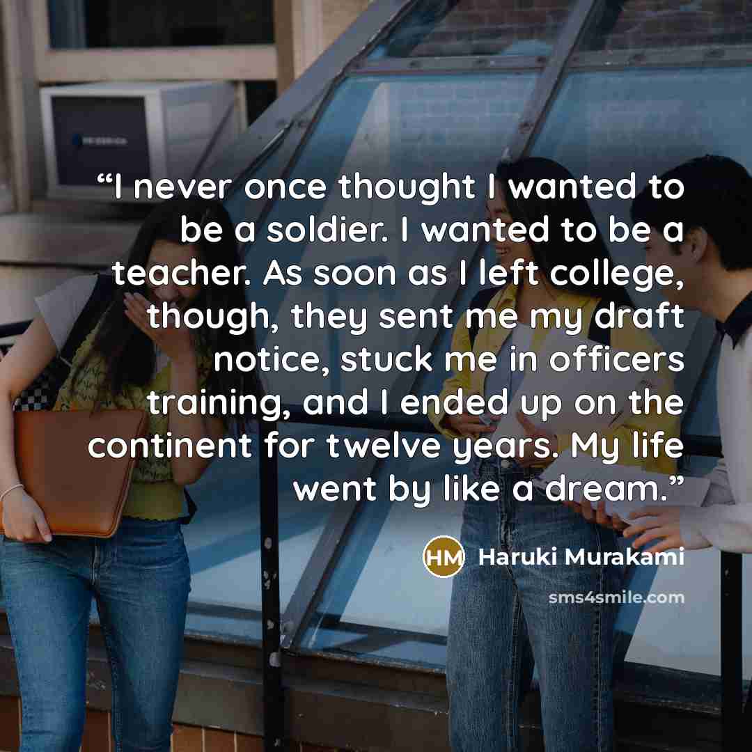 “I never once thought I wanted to be a soldier. I wanted to be a teacher. As soon as I left college, though, they sent me my draft notice, stuck me in officers training, and I ended up on the continent for twelve years. My life went by like a dream.” quote by Haruki Murakami