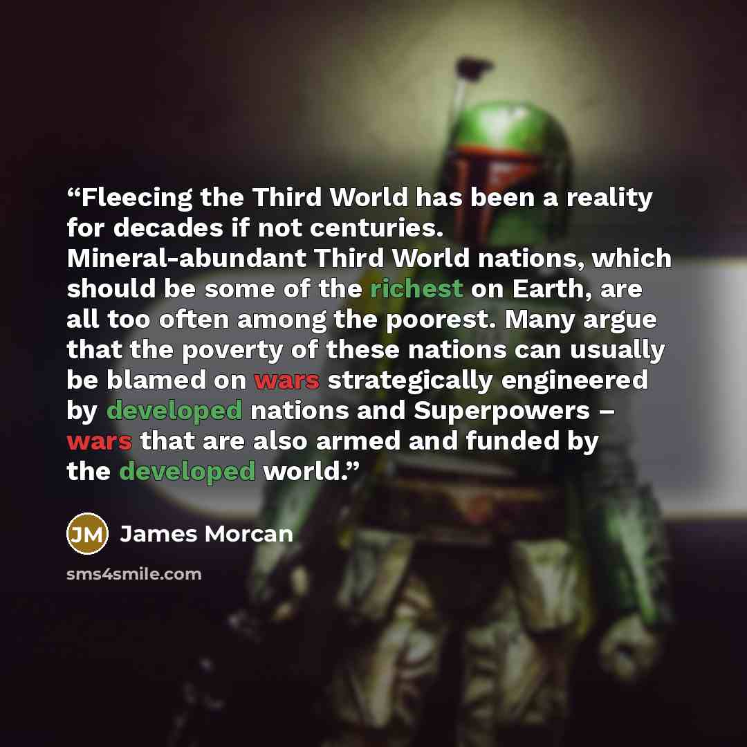 “Fleecing the Third World has been a reality for decades if not centuries. Mineral-abundant Third World nations, which should be some of the richest on Earth, are all too often among the poorest. Many argue that the poverty of these nations can usually be blamed on wars strategically engineered by…” quote by James Morcan