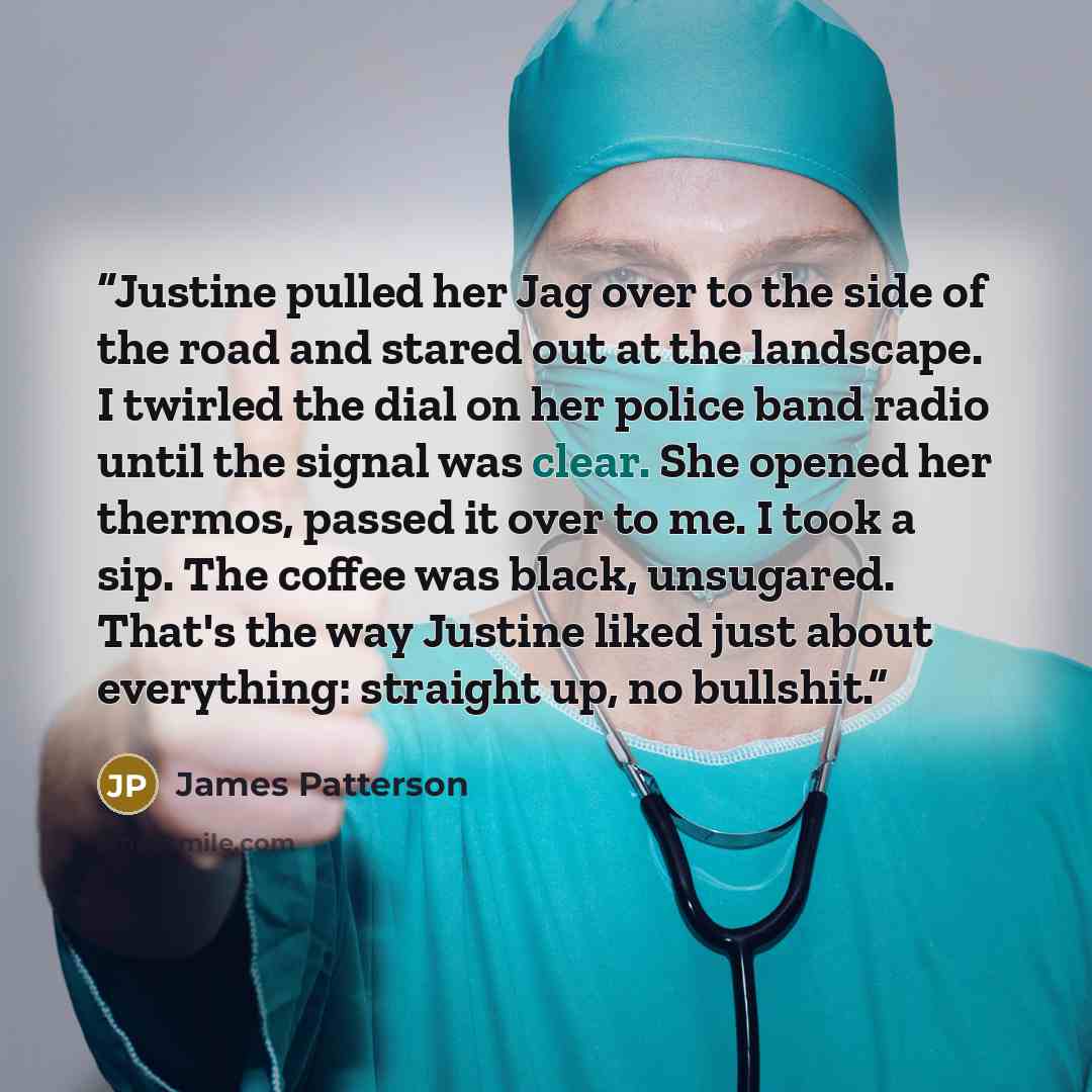 “Justine pulled her Jag over to the side of the road and stared out at the landscape. I twirled the dial on her police band radio until the signal was clear. She opened her thermos, passed it over to me. I took a sip. The coffee was black, unsugared. That's the way Justine liked just about…” quote by James Patterson