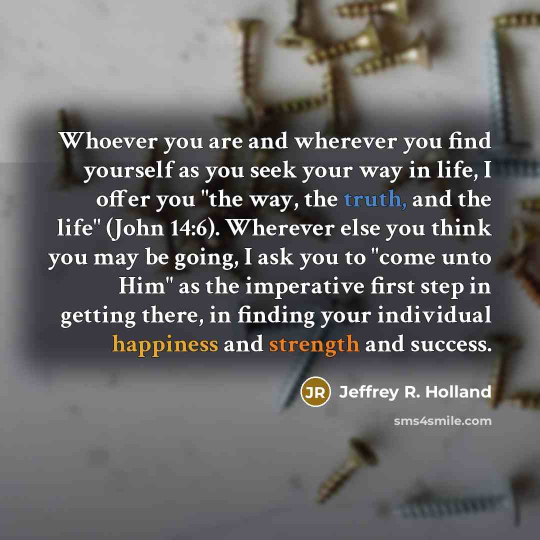 “Whoever you are and wherever you find yourself as you seek your way in life, I offer you "the way, the truth, and the life" (John 14:6). Wherever else you think you may be going, I ask you to "come unto Him" as the imperative first step in getting there, in finding your individual happiness and…” quote by Jeffrey R. Holland