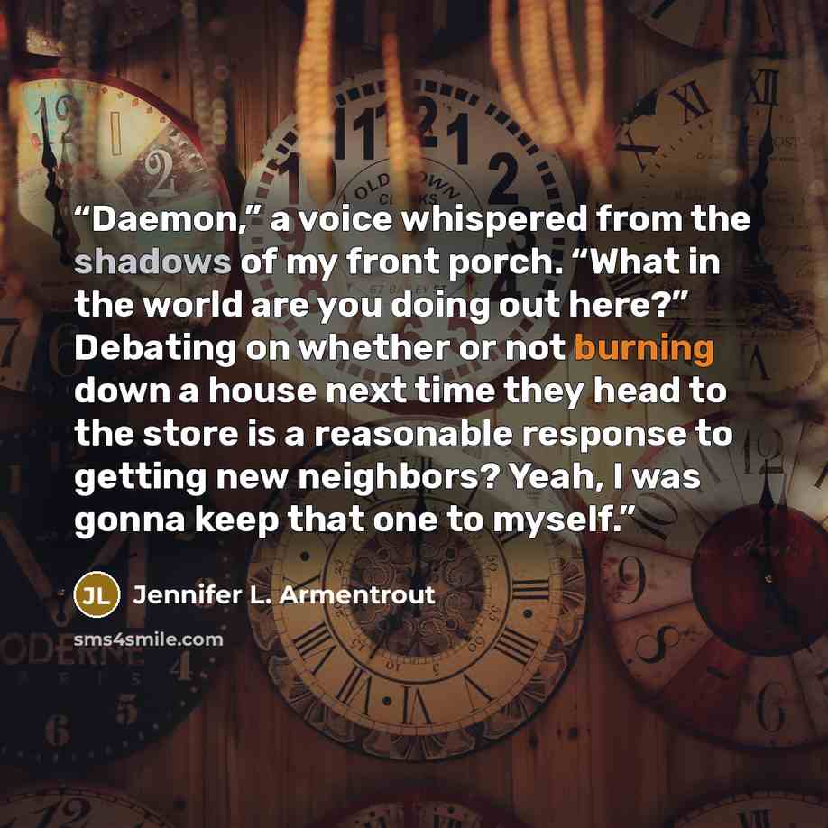 “Daemon,” a voice whispered from the shadows of my front porch. “What in the world are you doing out here?” Debating on whether or not burning down a house next time they head to the store is a reasonable response to getting new neighbors? Yeah, I was gonna keep that one to myself.” quote by Jennifer L. Armentrout