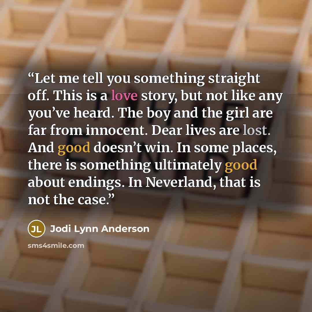 “Let me tell you something straight off. This is a love story, but not like any you’ve heard. The boy and the girl are far from innocent. Dear lives are lost. And good doesn’t win. In some places, there is something ultimately good about endings. In Neverland, that is not the case.” quote by Jodi Lynn Anderson